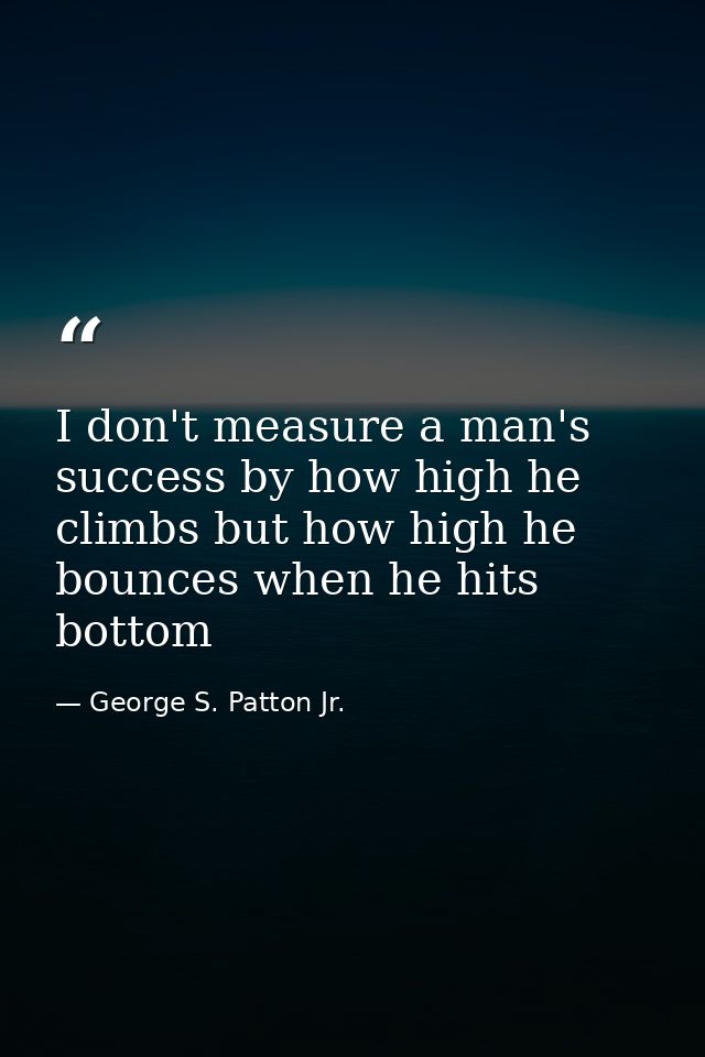 I don't measure a man's success by how high he climbs but how high he bounces when he hits bottom — George S. Patton Jr.
