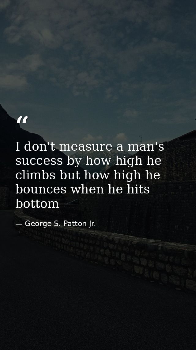 I don't measure a man's success by how high he climbs but how high he bounces when he hits bottom — George S. Patton Jr.