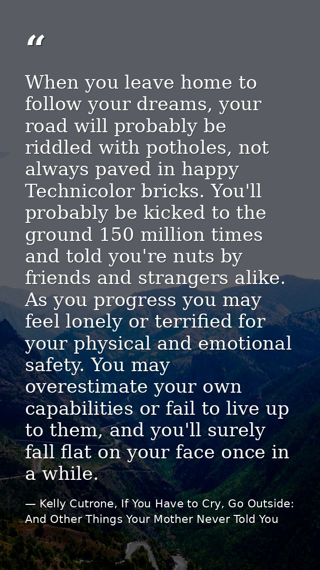 When you leave home to follow your dreams, your road will probably be riddled with potholes, not always paved in happy T — Kelly Cutrone, If You Have to Cry, Go Outside: And Other Things Your Mother Never Told You