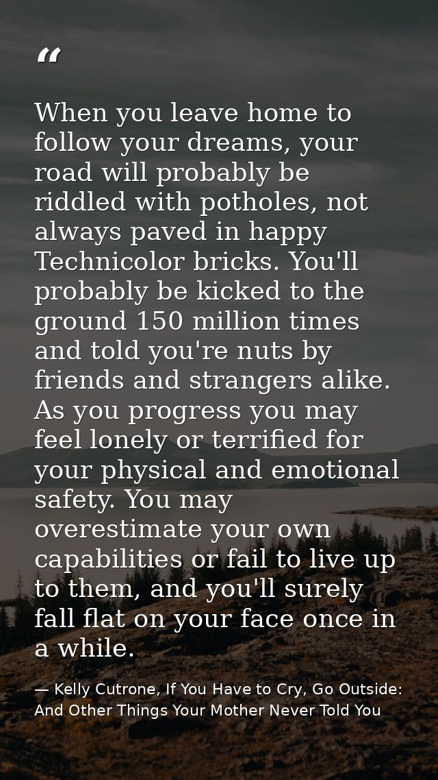 When you leave home to follow your dreams, your road will probably be riddled with potholes, not always paved in happy T — Kelly Cutrone, If You Have to Cry, Go Outside: And Other Things Your Mother Never Told You