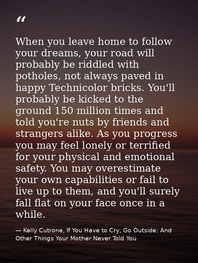 When you leave home to follow your dreams, your road will probably be riddled with potholes, not always paved in happy T — Kelly Cutrone, If You Have to Cry, Go Outside: And Other Things Your Mother Never Told You