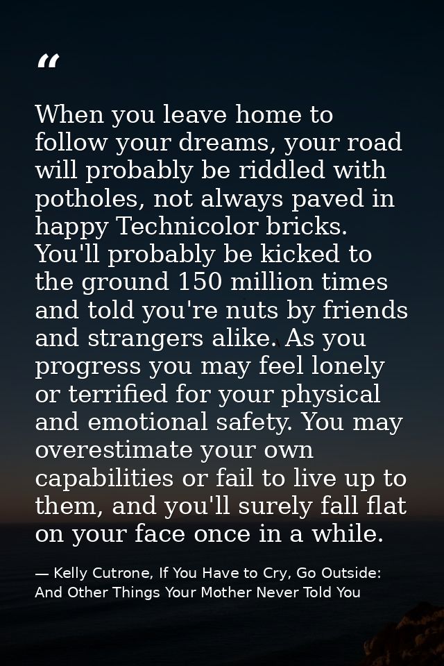 When you leave home to follow your dreams, your road will probably be riddled with potholes, not always paved in happy T — Kelly Cutrone, If You Have to Cry, Go Outside: And Other Things Your Mother Never Told You