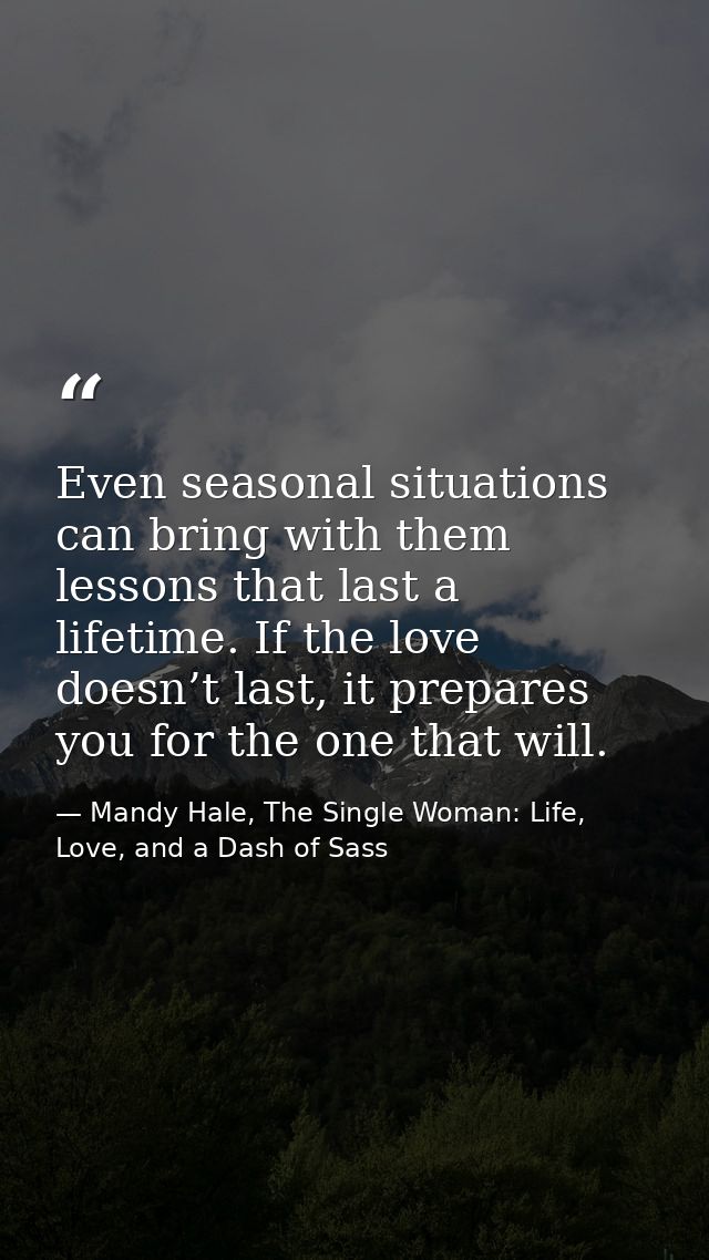 Even seasonal situations can bring with them lessons that last a lifetime. If the love doesn’t last, it prepares you for — Mandy Hale, The Single Woman: Life, Love, and a Dash of Sass