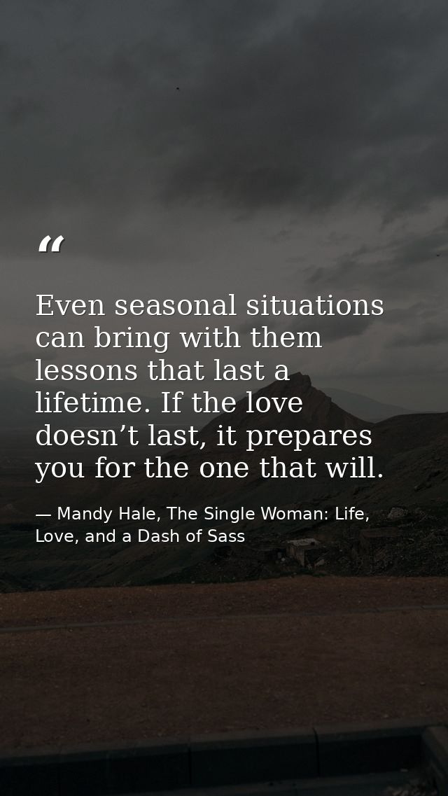 Even seasonal situations can bring with them lessons that last a lifetime. If the love doesn’t last, it prepares you for — Mandy Hale, The Single Woman: Life, Love, and a Dash of Sass