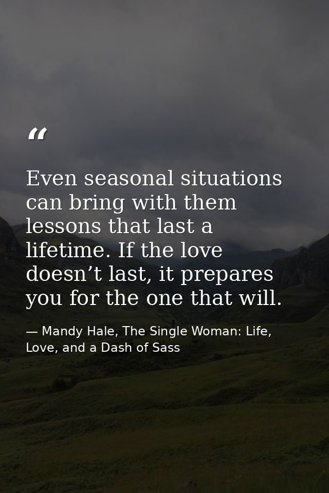 Even seasonal situations can bring with them lessons that last a lifetime. If the love doesn’t last, it prepares you for — Mandy Hale, The Single Woman: Life, Love, and a Dash of Sass