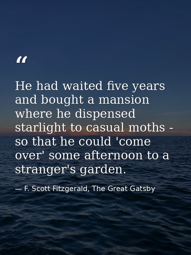 He had waited five years and bought a mansion where he dispensed starlight to casual moths - so that he could 'come over — F. Scott Fitzgerald, The Great Gatsby