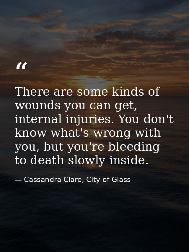 There are some kinds of wounds you can get, internal injuries. You don't know what's wrong with you, but you're bleeding — Cassandra Clare, City of Glass