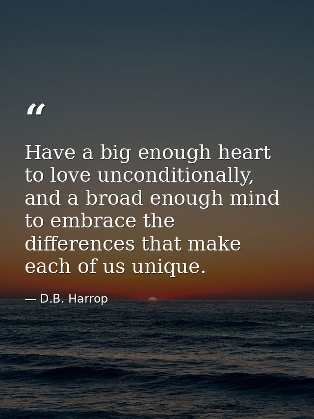 Have a big enough heart to love unconditionally, and a broad enough mind to embrace the differences that make each of us — D.B. Harrop