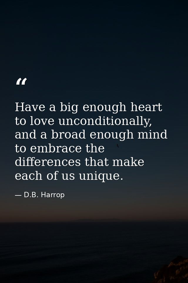 Have a big enough heart to love unconditionally, and a broad enough mind to embrace the differences that make each of us — D.B. Harrop