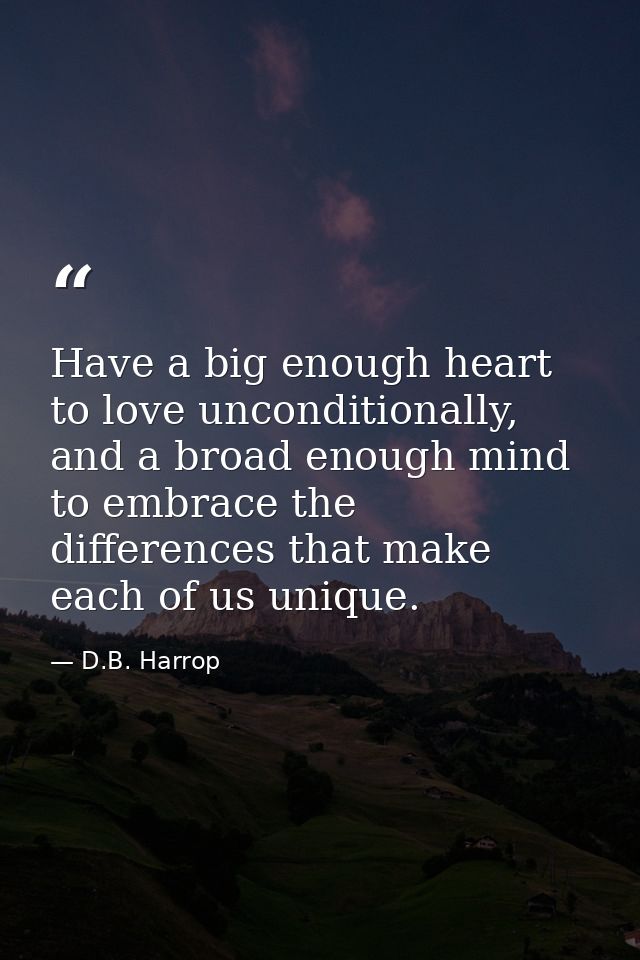 Have a big enough heart to love unconditionally, and a broad enough mind to embrace the differences that make each of us — D.B. Harrop