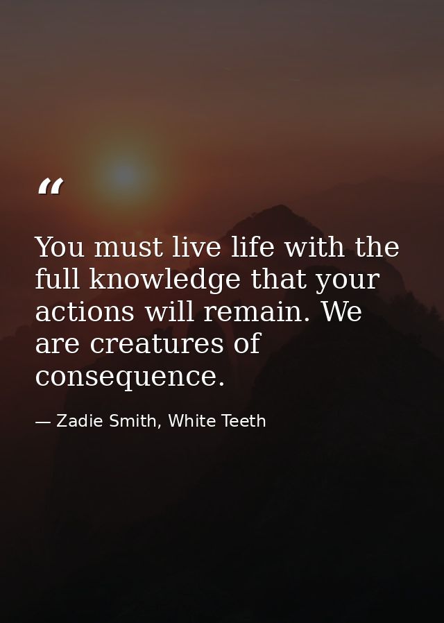 You must live life with the full knowledge that your actions will remain. We are creatures of consequence. — Zadie Smith, White Teeth