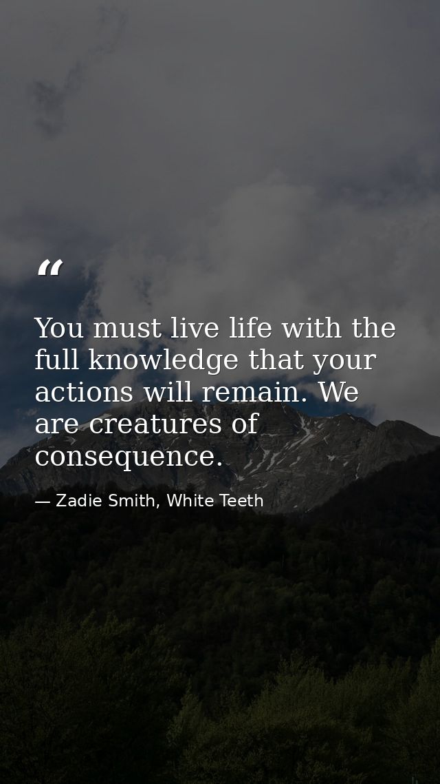 You must live life with the full knowledge that your actions will remain. We are creatures of consequence. — Zadie Smith, White Teeth