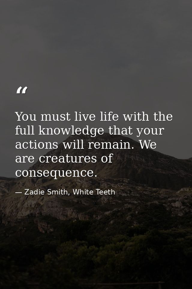 You must live life with the full knowledge that your actions will remain. We are creatures of consequence. — Zadie Smith, White Teeth