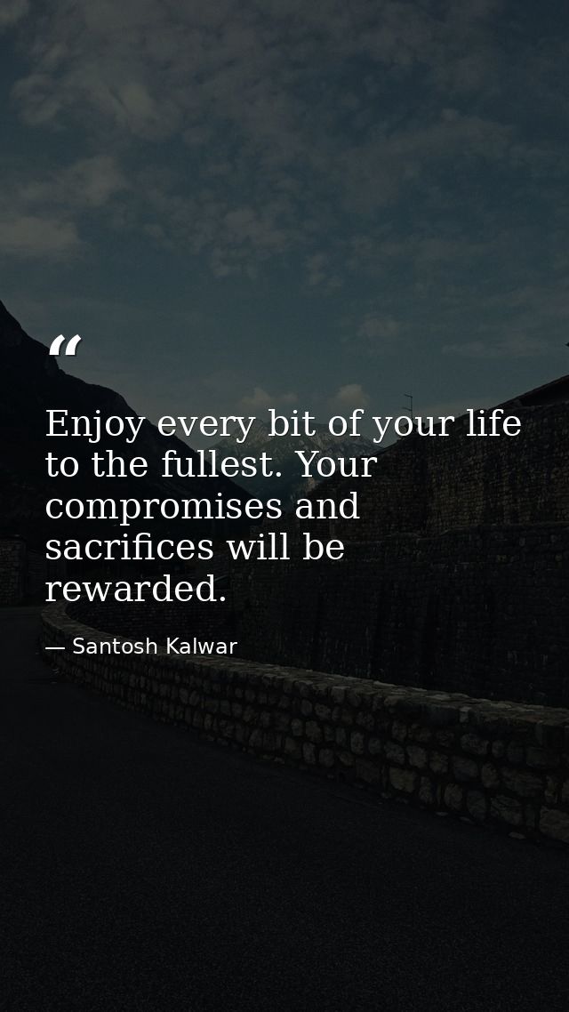 Enjoy every bit of your life to the fullest. Your compromises and sacrifices will be rewarded. — Santosh Kalwar