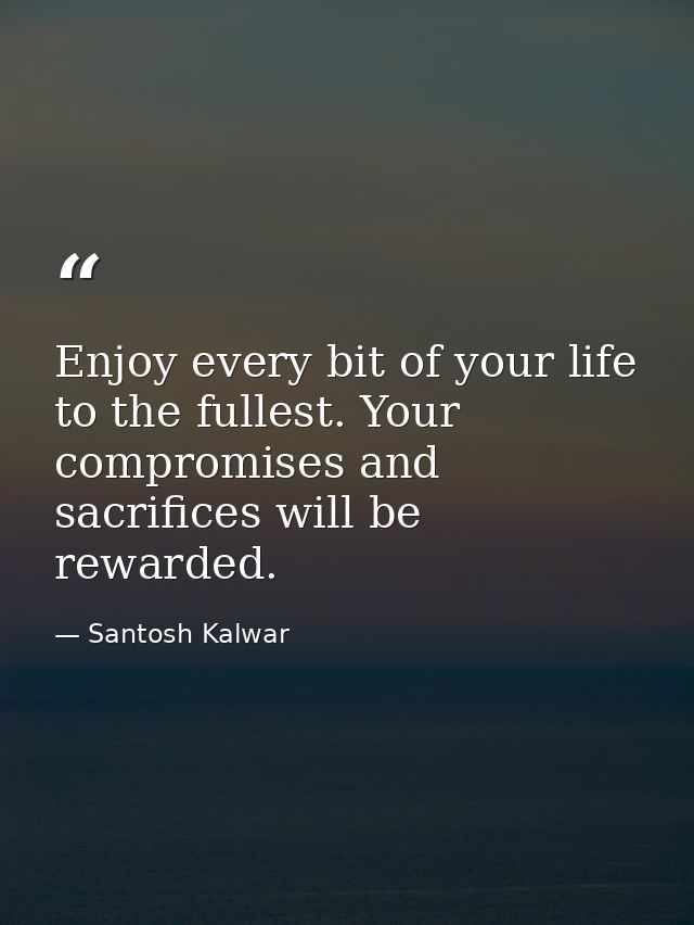 Enjoy every bit of your life to the fullest. Your compromises and sacrifices will be rewarded. — Santosh Kalwar