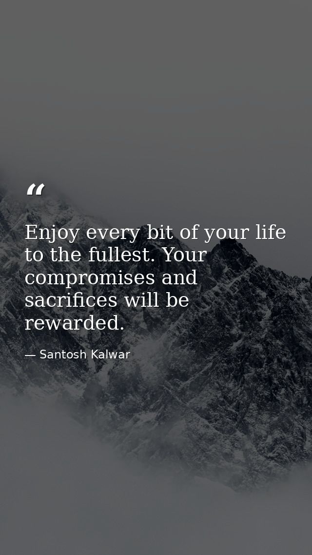 Enjoy every bit of your life to the fullest. Your compromises and sacrifices will be rewarded. — Santosh Kalwar