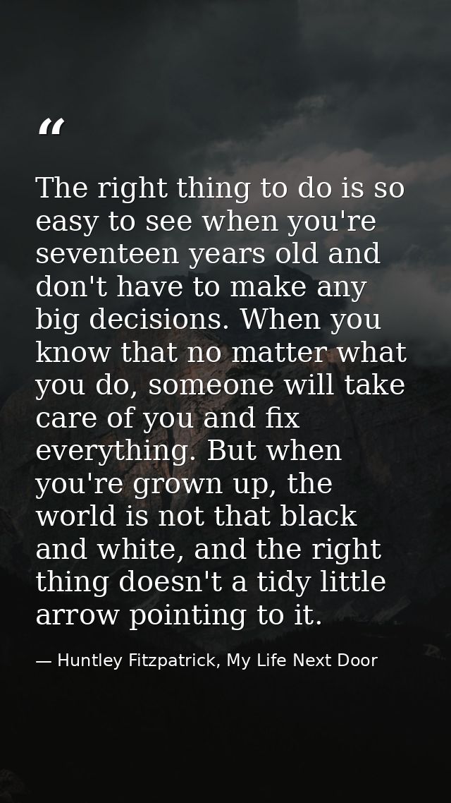 The right thing to do is so easy to see when you're seventeen years old and don't have to make any big decisions. When y — Huntley Fitzpatrick, My Life Next Door