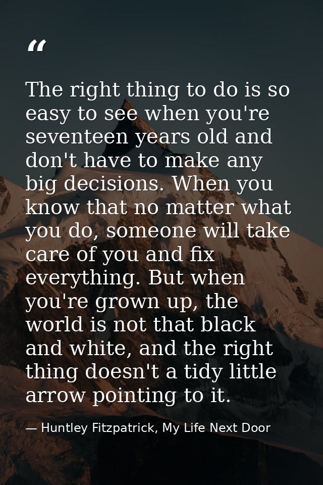 The right thing to do is so easy to see when you're seventeen years old and don't have to make any big decisions. When y — Huntley Fitzpatrick, My Life Next Door