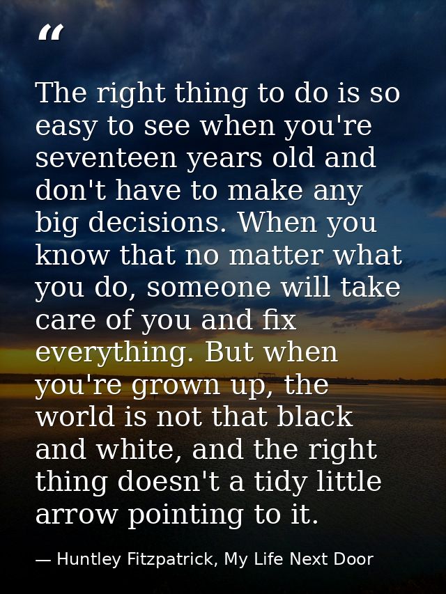 The right thing to do is so easy to see when you're seventeen years old and don't have to make any big decisions. When y — Huntley Fitzpatrick, My Life Next Door