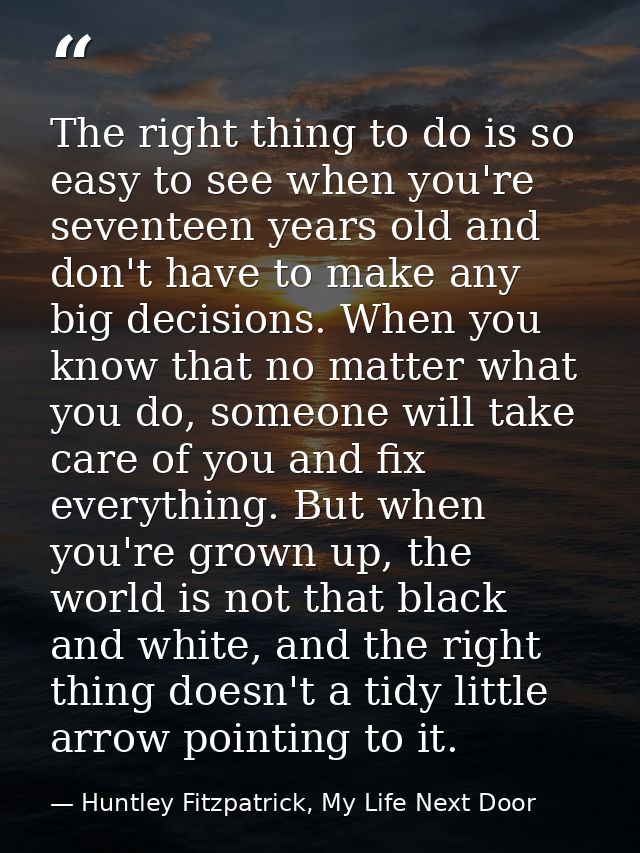 The right thing to do is so easy to see when you're seventeen years old and don't have to make any big decisions. When y — Huntley Fitzpatrick, My Life Next Door
