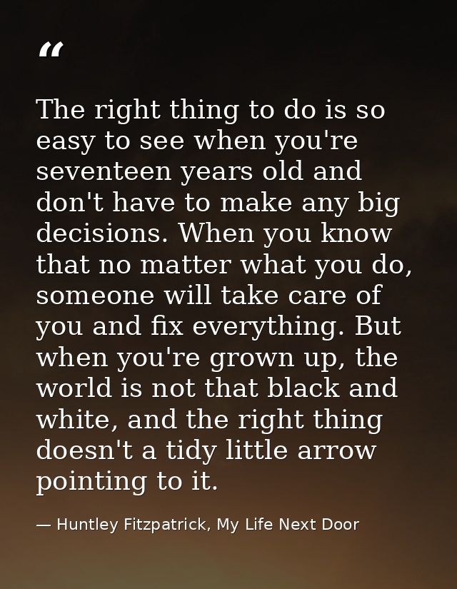 The right thing to do is so easy to see when you're seventeen years old and don't have to make any big decisions. When y — Huntley Fitzpatrick, My Life Next Door
