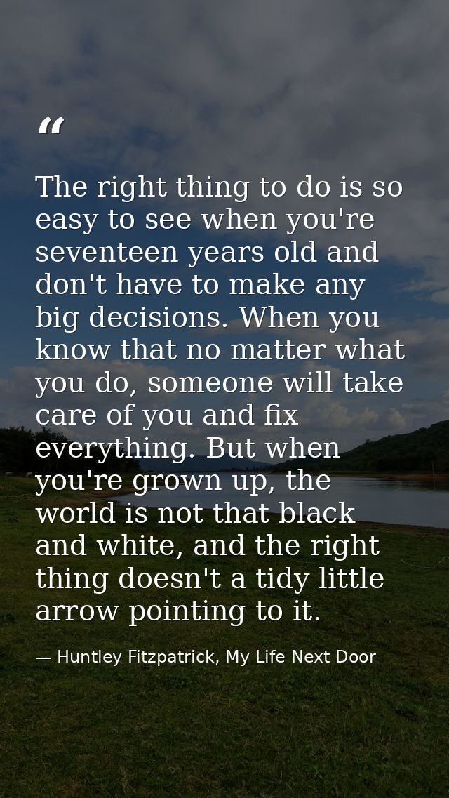 The right thing to do is so easy to see when you're seventeen years old and don't have to make any big decisions. When y — Huntley Fitzpatrick, My Life Next Door