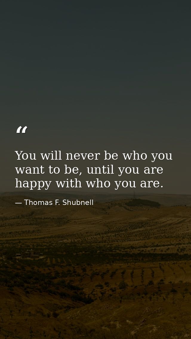 You will never be who you want to be, until you are happy with who you are. — Thomas F. Shubnell