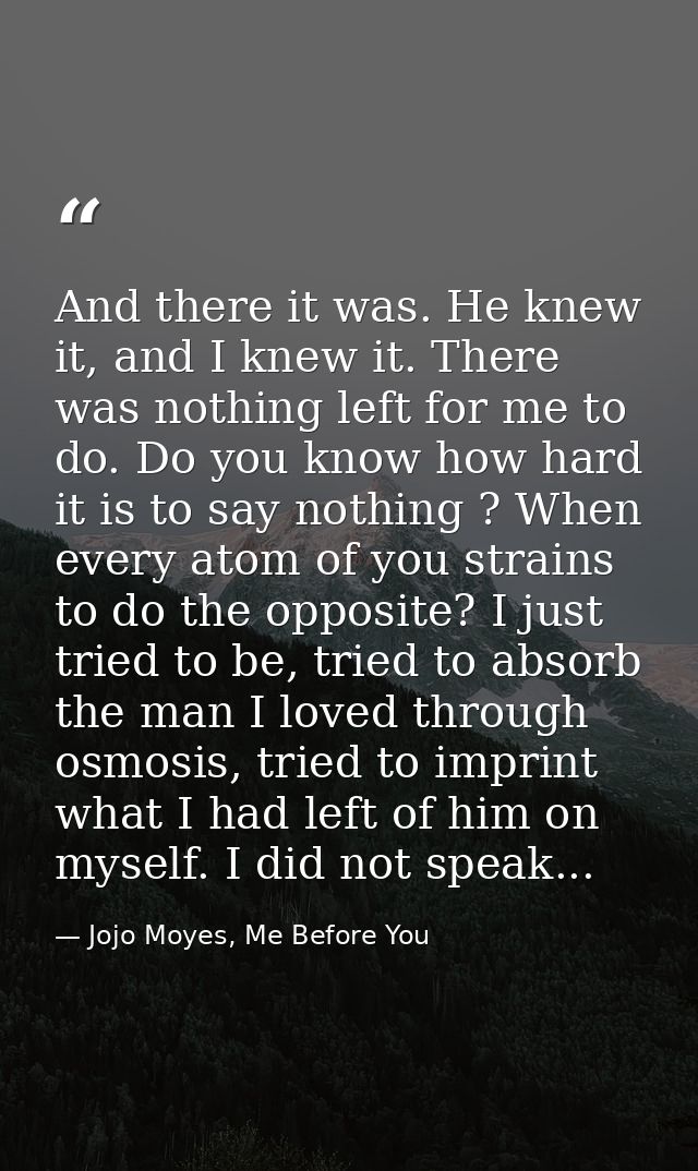 And there it was. He knew it, and I knew it. There was nothing left for me to do. Do you know how hard it is to say noth — Jojo Moyes, Me Before You