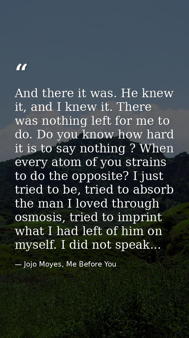 And there it was. He knew it, and I knew it. There was nothing left for me to do. Do you know how hard it is to say noth — Jojo Moyes, Me Before You