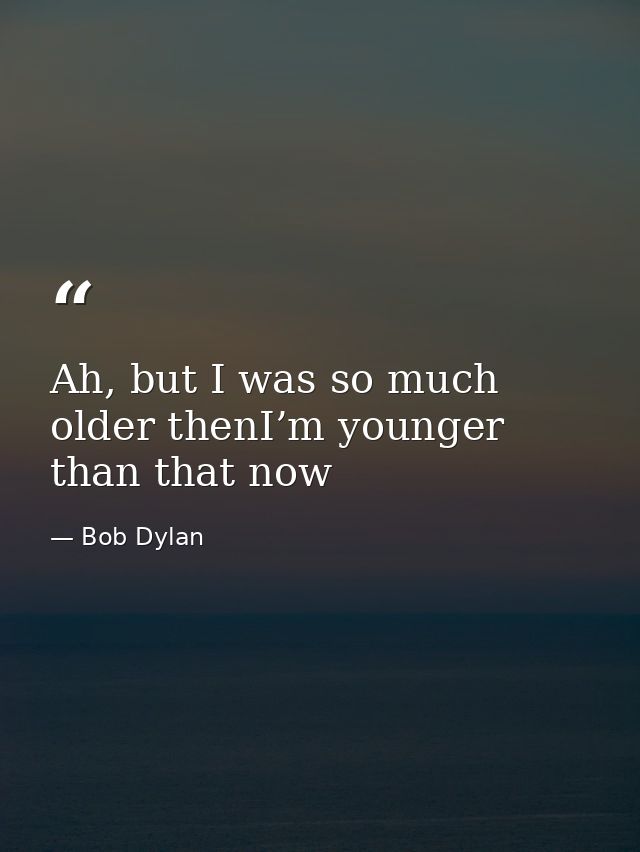 Ah, but I was so much older thenI’m younger than that now — Bob Dylan