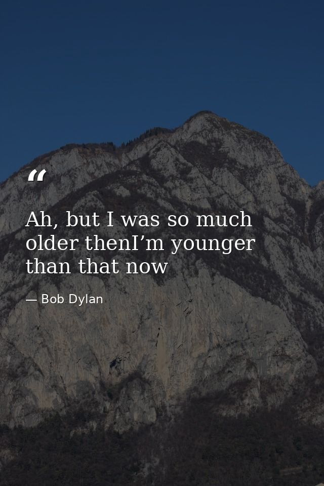 Ah, but I was so much older thenI’m younger than that now — Bob Dylan