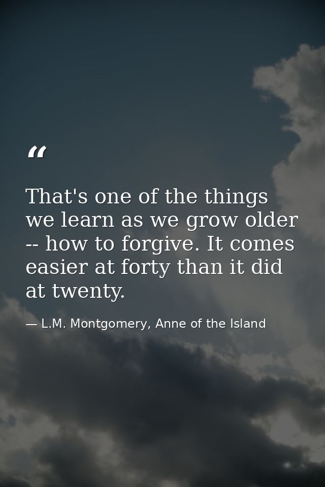 That's one of the things we learn as we grow older -- how to forgive. It comes easier at forty than it did at twenty. — L.M. Montgomery, Anne of the Island
