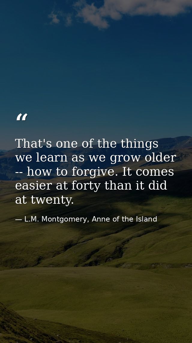 That's one of the things we learn as we grow older -- how to forgive. It comes easier at forty than it did at twenty. — L.M. Montgomery, Anne of the Island