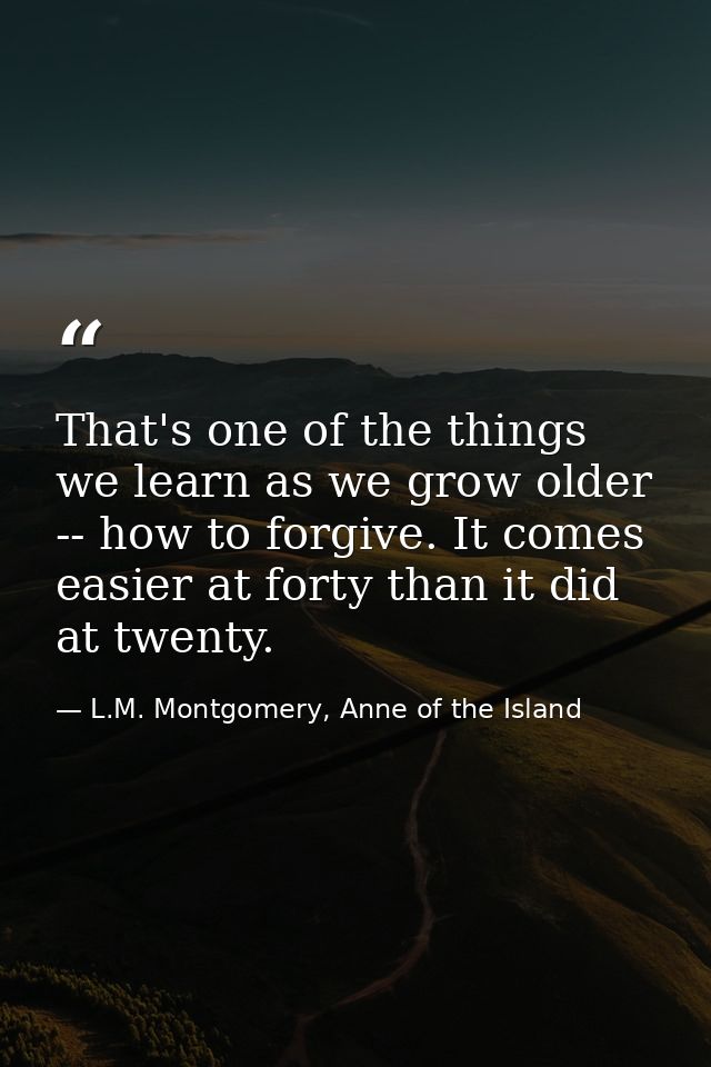 That's one of the things we learn as we grow older -- how to forgive. It comes easier at forty than it did at twenty. — L.M. Montgomery, Anne of the Island