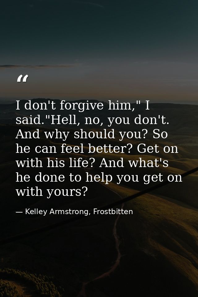 I don't forgive him," I said."Hell, no, you don't. And why should you? So he can feel better? Get on with his life? And  — Kelley Armstrong, Frostbitten