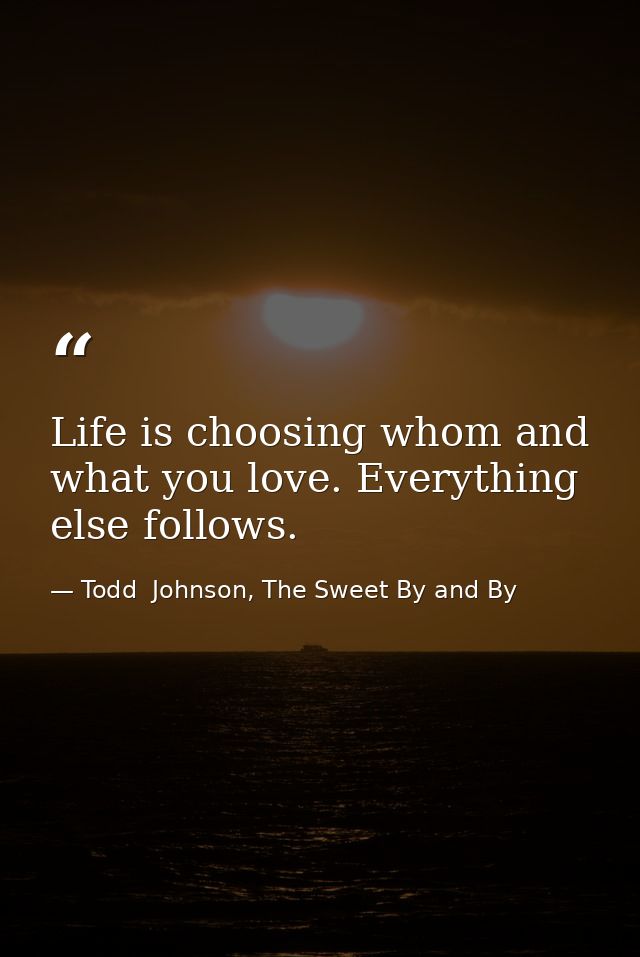 Life is choosing whom and what you love. Everything else follows. — Todd  Johnson, The Sweet By and By