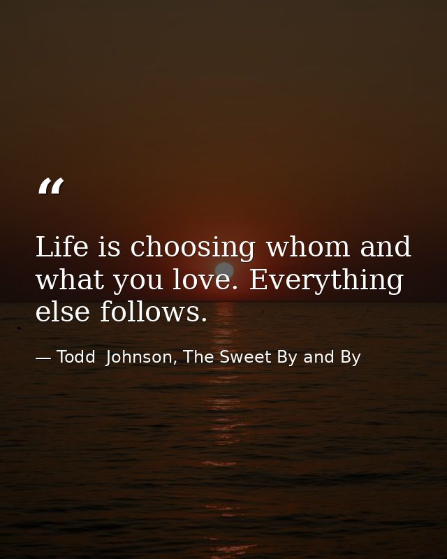 Life is choosing whom and what you love. Everything else follows. — Todd  Johnson, The Sweet By and By