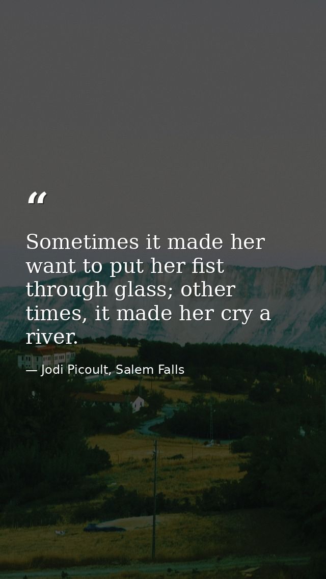 Sometimes it made her want to put her fist through glass; other times, it made her cry a river. — Jodi Picoult, Salem Falls