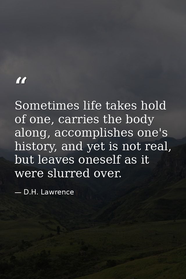 Sometimes life takes hold of one, carries the body along, accomplishes one's history, and yet is not real, but leaves on — D.H. Lawrence