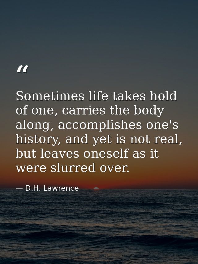 Sometimes life takes hold of one, carries the body along, accomplishes one's history, and yet is not real, but leaves on — D.H. Lawrence