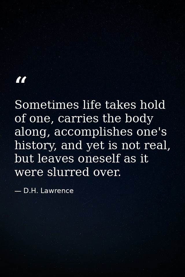 Sometimes life takes hold of one, carries the body along, accomplishes one's history, and yet is not real, but leaves on — D.H. Lawrence