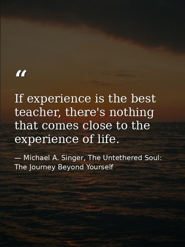 If experience is the best teacher, there's nothing that comes close to the experience of life. — Michael A. Singer, The Untethered Soul: The Journey Beyond Yourself
