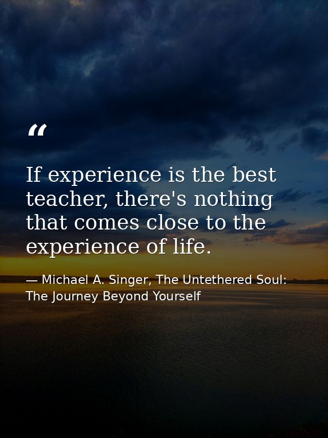 If experience is the best teacher, there's nothing that comes close to the experience of life. — Michael A. Singer, The Untethered Soul: The Journey Beyond Yourself