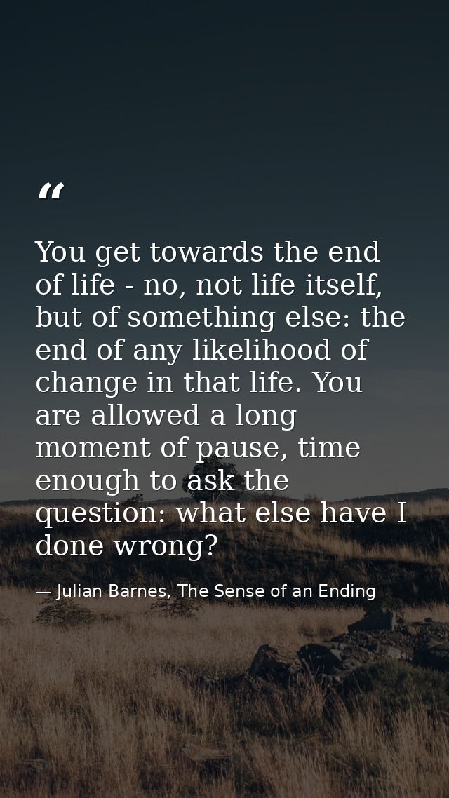 You get towards the end of life - no, not life itself, but of something else: the end of any likelihood of change in tha — Julian Barnes, The Sense of an Ending