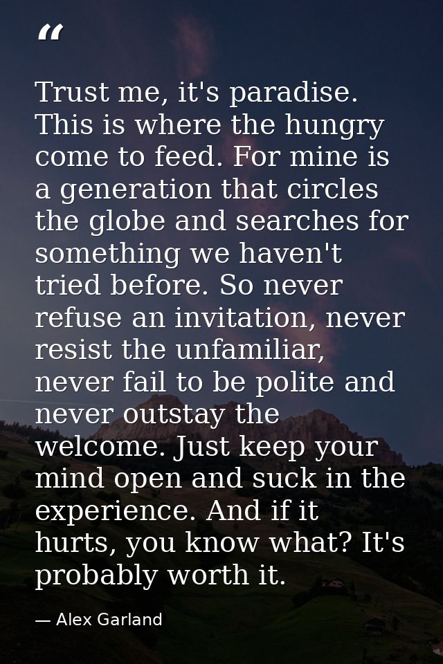 Trust me, it's paradise. This is where the hungry come to feed. For mine is a generation that circles the globe and sear — Alex Garland