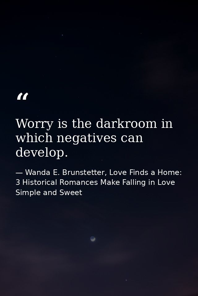 Worry is the darkroom in which negatives can develop. — Wanda E. Brunstetter, Love Finds a Home: 3 Historical Romances Make Falling in Love Simple and Sweet