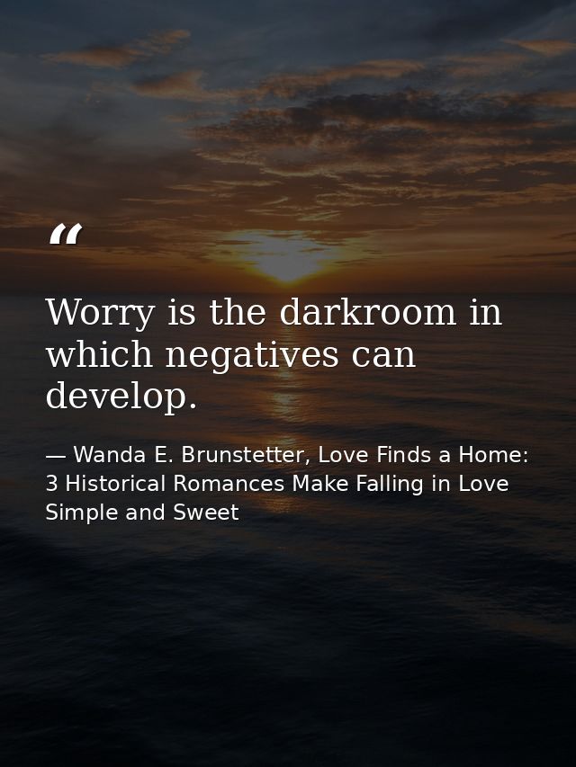 Worry is the darkroom in which negatives can develop. — Wanda E. Brunstetter, Love Finds a Home: 3 Historical Romances Make Falling in Love Simple and Sweet