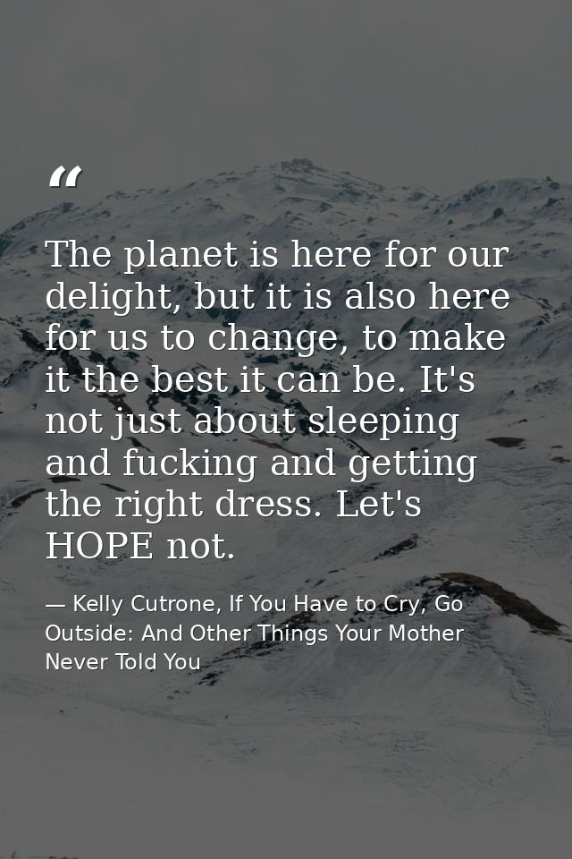 The planet is here for our delight, but it is also here for us to change, to make it the best it can be. It's not just a — Kelly Cutrone, If You Have to Cry, Go Outside: And Other Things Your Mother Never Told You