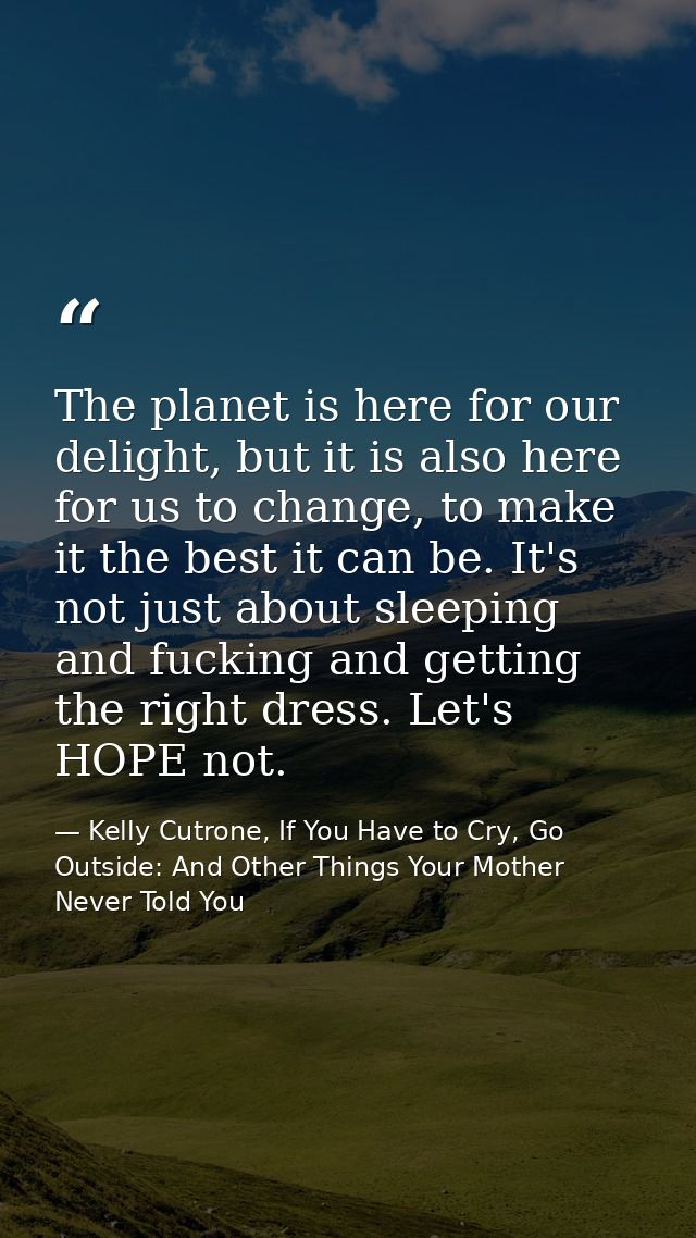The planet is here for our delight, but it is also here for us to change, to make it the best it can be. It's not just a — Kelly Cutrone, If You Have to Cry, Go Outside: And Other Things Your Mother Never Told You