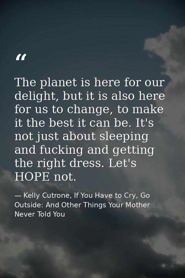 The planet is here for our delight, but it is also here for us to change, to make it the best it can be. It's not just a — Kelly Cutrone, If You Have to Cry, Go Outside: And Other Things Your Mother Never Told You